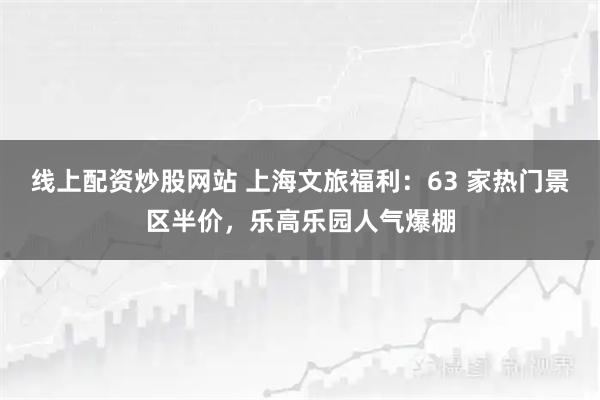 线上配资炒股网站 上海文旅福利：63 家热门景区半价，乐高乐园人气爆棚