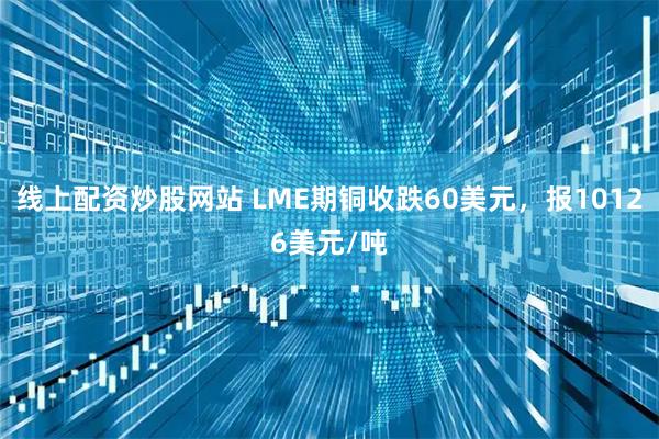 线上配资炒股网站 LME期铜收跌60美元，报10126美元/吨