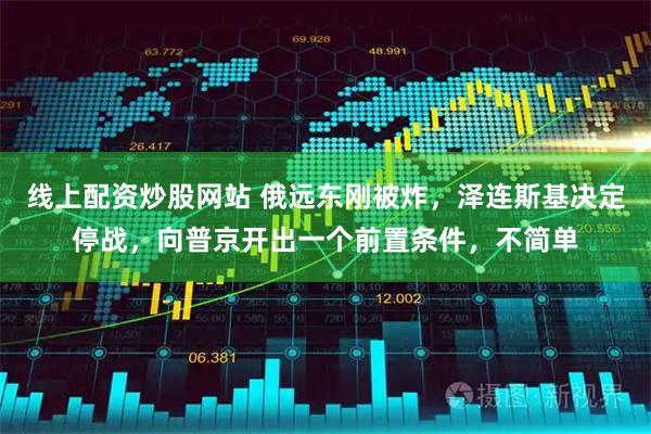 线上配资炒股网站 俄远东刚被炸，泽连斯基决定停战，向普京开出一个前置条件，不简单
