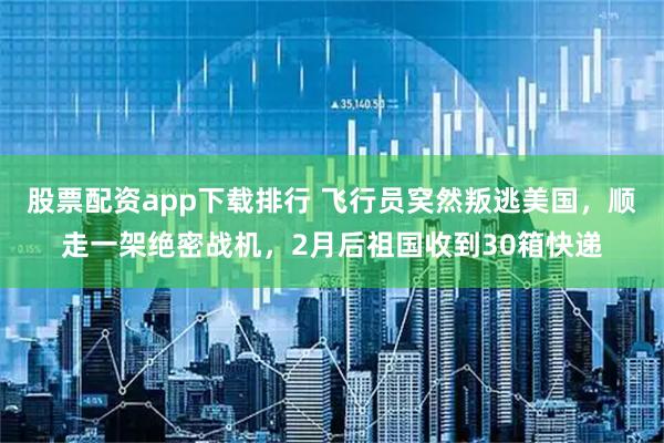 股票配资app下载排行 飞行员穾然叛逃美国，顺走一架绝密战机，2月后祖国收到30箱快递