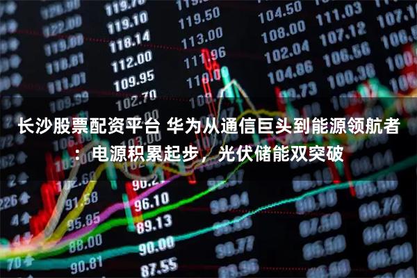 长沙股票配资平台 华为从通信巨头到能源领航者：电源积累起步，光伏储能双突破
