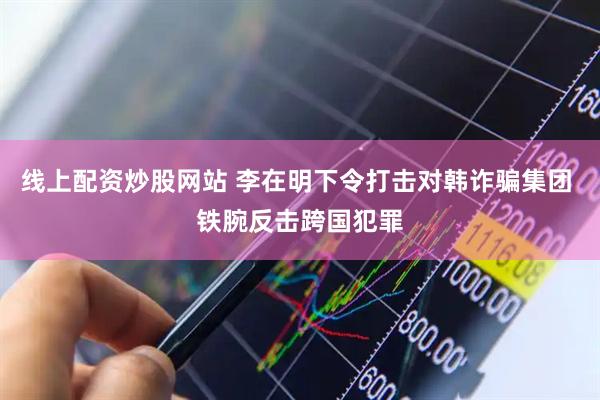 线上配资炒股网站 李在明下令打击对韩诈骗集团 铁腕反击跨国犯罪