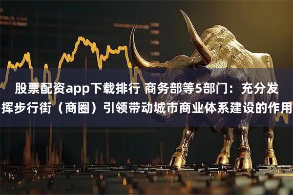 股票配资app下载排行 商务部等5部门：充分发挥步行街（商圈）引领带动城市商业体系建设的作用