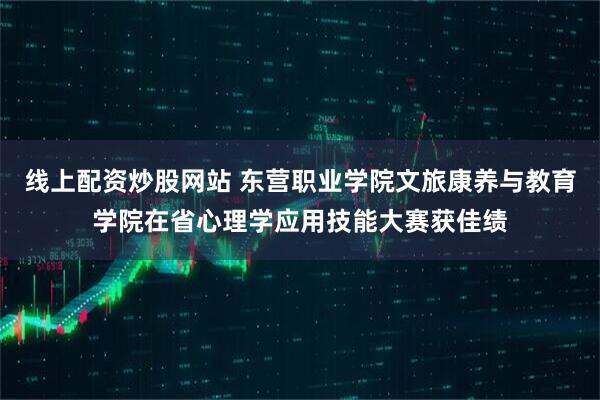 线上配资炒股网站 东营职业学院文旅康养与教育学院在省心理学应用技能大赛获佳绩