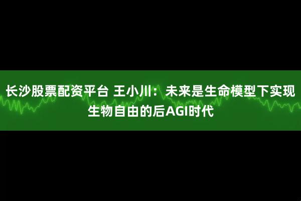 长沙股票配资平台 王小川：未来是生命模型下实现生物自由的后AGI时代