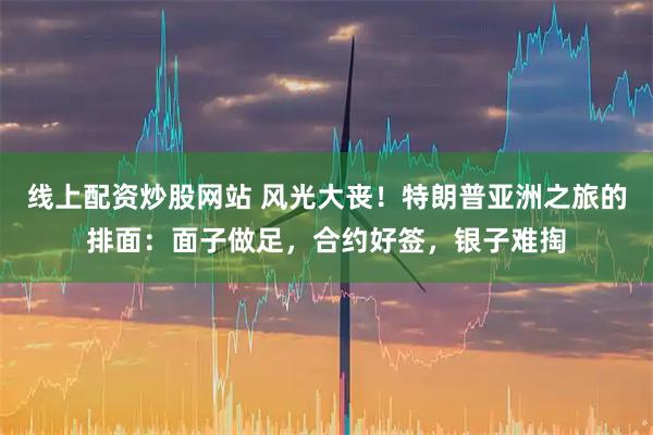 线上配资炒股网站 风光大丧！特朗普亚洲之旅的排面：面子做足，合约好签，银子难掏