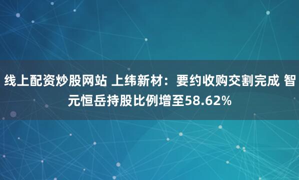 线上配资炒股网站 上纬新材：要约收购交割完成 智元恒岳持股比例增至58.62%