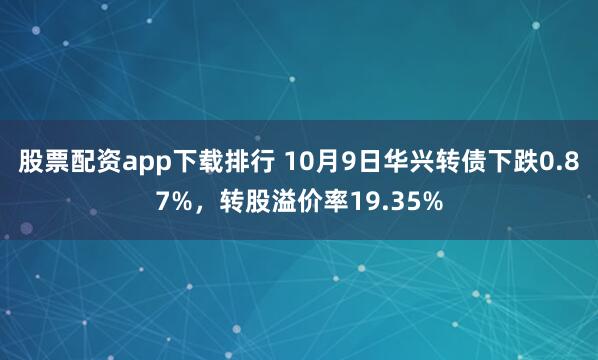 股票配资app下载排行 10月9日华兴转债下跌0.87%，转股溢价率19.35%