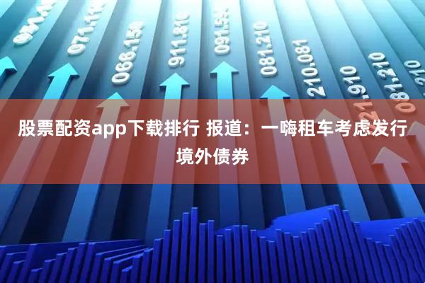 股票配资app下载排行 报道：一嗨租车考虑发行境外债券