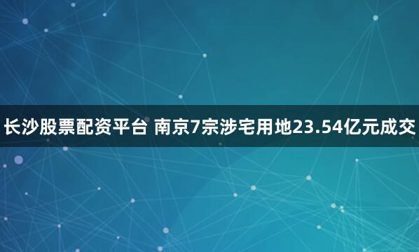 长沙股票配资平台 南京7宗涉宅用地23.54亿元成交