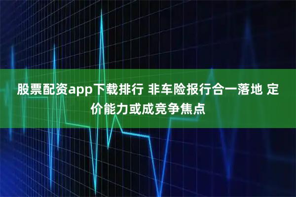 股票配资app下载排行 非车险报行合一落地 定价能力或成竞争焦点