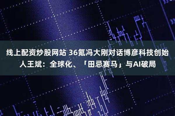 线上配资炒股网站 36氪冯大刚对话博彦科技创始人王斌：全球化、「田忌赛马」与AI破局