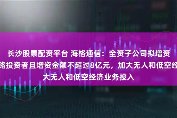 长沙股票配资平台 海格通信：全资子公司拟增资扩股引入战略投资者且增资金额不超过8亿元，加大无人和低空经济业务投入