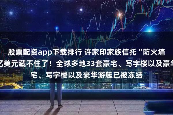 股票配资app下载排行 许家印家族信托“防火墙”被击穿，23亿美元藏不住了！全球多地33套豪宅、写字楼以及豪华游艇已被冻结