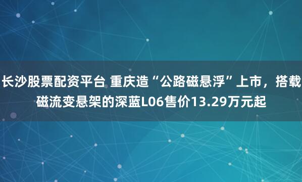 长沙股票配资平台 重庆造“公路磁悬浮”上市，搭载磁流变悬架的深蓝L06售价13.29万元起