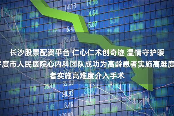 长沙股票配资平台 仁心仁术创奇迹 温情守护暖人心——平度市人民医院心内科团队成功为高龄患者实施高难度介入手术