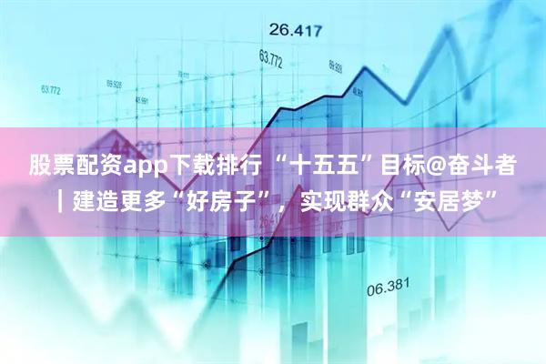 股票配资app下载排行 “十五五”目标@奋斗者｜建造更多“好房子”，实现群众“安居梦”