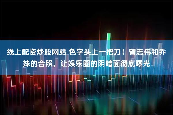 线上配资炒股网站 色字头上一把刀！曾志伟和乔妹的合照，让娱乐圈的阴暗面彻底曝光
