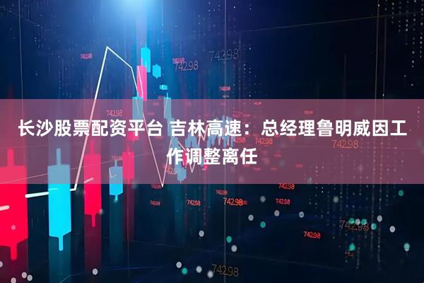长沙股票配资平台 吉林高速：总经理鲁明威因工作调整离任