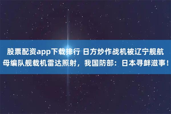 股票配资app下载排行 日方炒作战机被辽宁舰航母编队舰载机雷达照射，我国防部：日本寻衅滋事！