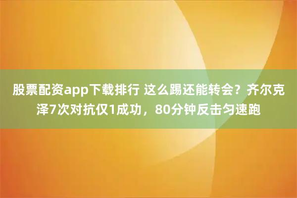 股票配资app下载排行 这么踢还能转会？齐尔克泽7次对抗仅1成功，80分钟反击匀速跑
