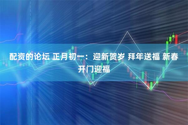 配资的论坛 正月初一：迎新贺岁 拜年送福 新春开门迎福