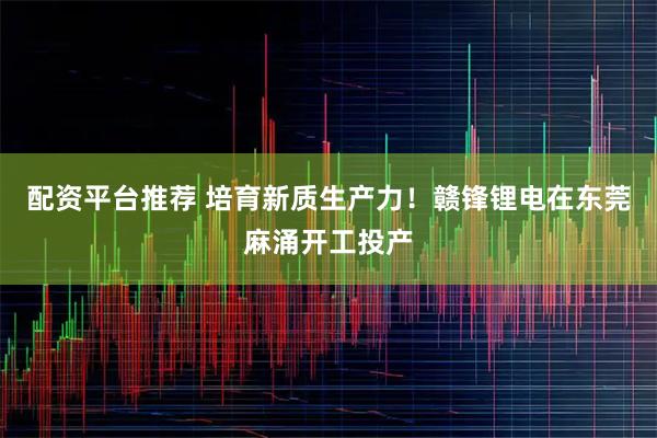 配资平台推荐 培育新质生产力！赣锋锂电在东莞麻涌开工投产