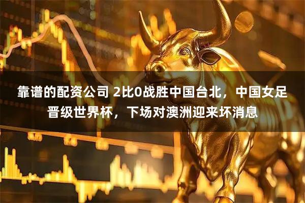 靠谱的配资公司 2比0战胜中国台北，中国女足晋级世界杯，下场对澳洲迎来坏消息